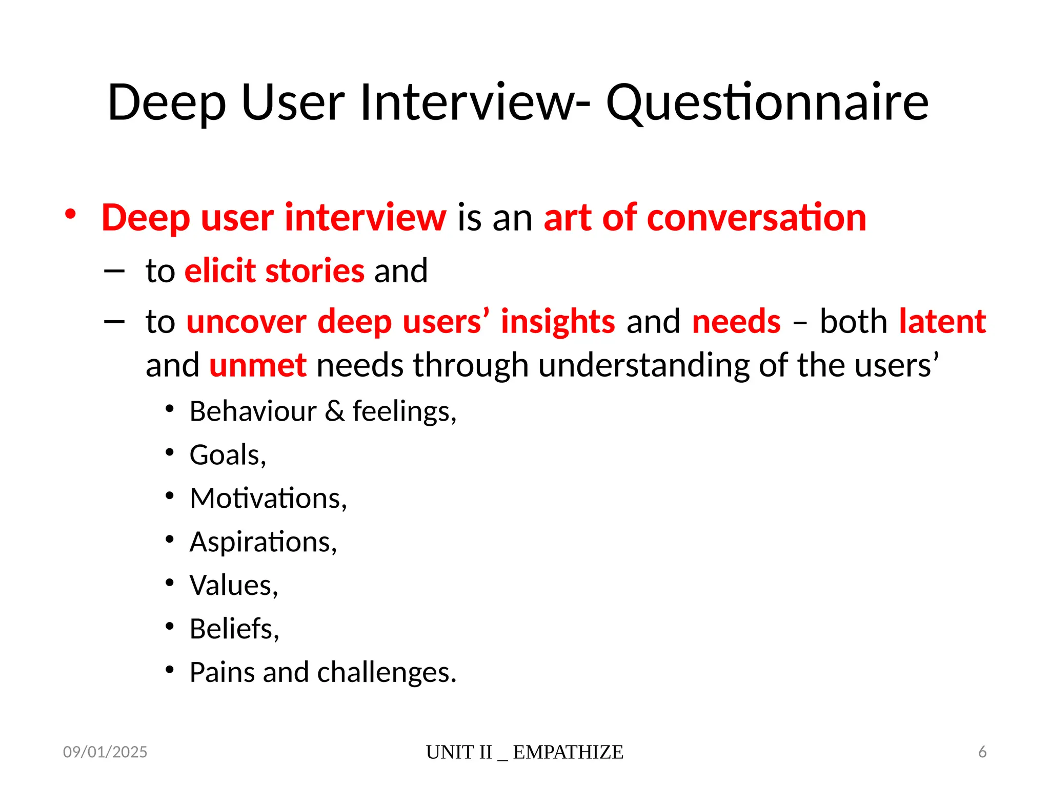09/01/2025 UNIT II _ EMPATHIZE 6
Deep User Interview- Questionnaire
• Deep user interview is an art of conversation
– to elicit stories and
– to uncover deep users’ insights and needs – both latent
and unmet needs through understanding of the users’
• Behaviour & feelings,
• Goals,
• Motivations,
• Aspirations,
• Values,
• Beliefs,
• Pains and challenges.
 