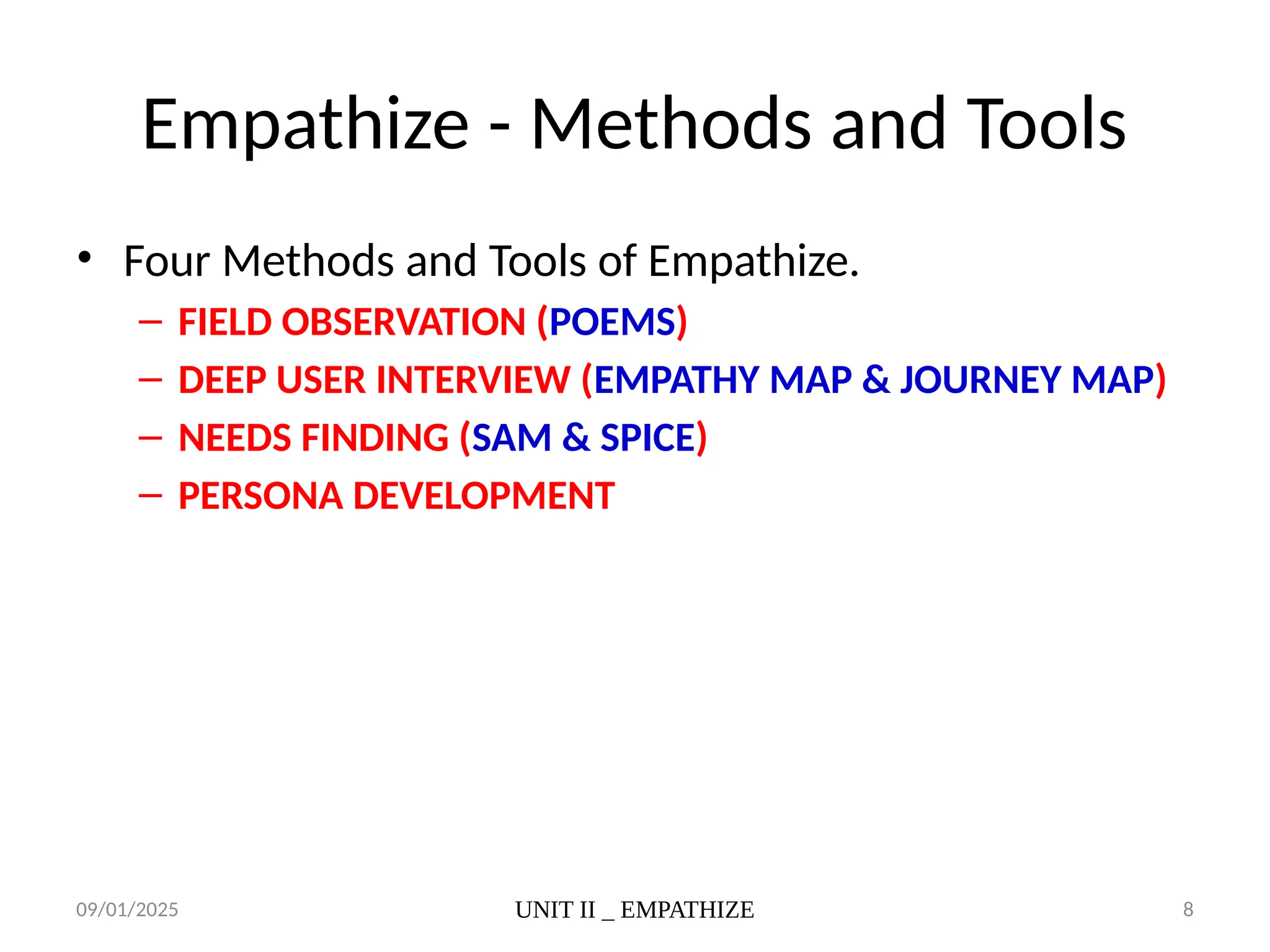 09/01/2025 UNIT II _ EMPATHIZE 8
Empathize - Methods and Tools
• Four Methods and Tools of Empathize.
– FIELD OBSERVATION (POEMS)
– DEEP USER INTERVIEW (EMPATHY MAP & JOURNEY MAP)
– NEEDS FINDING (SAM & SPICE)
– PERSONA DEVELOPMENT
 