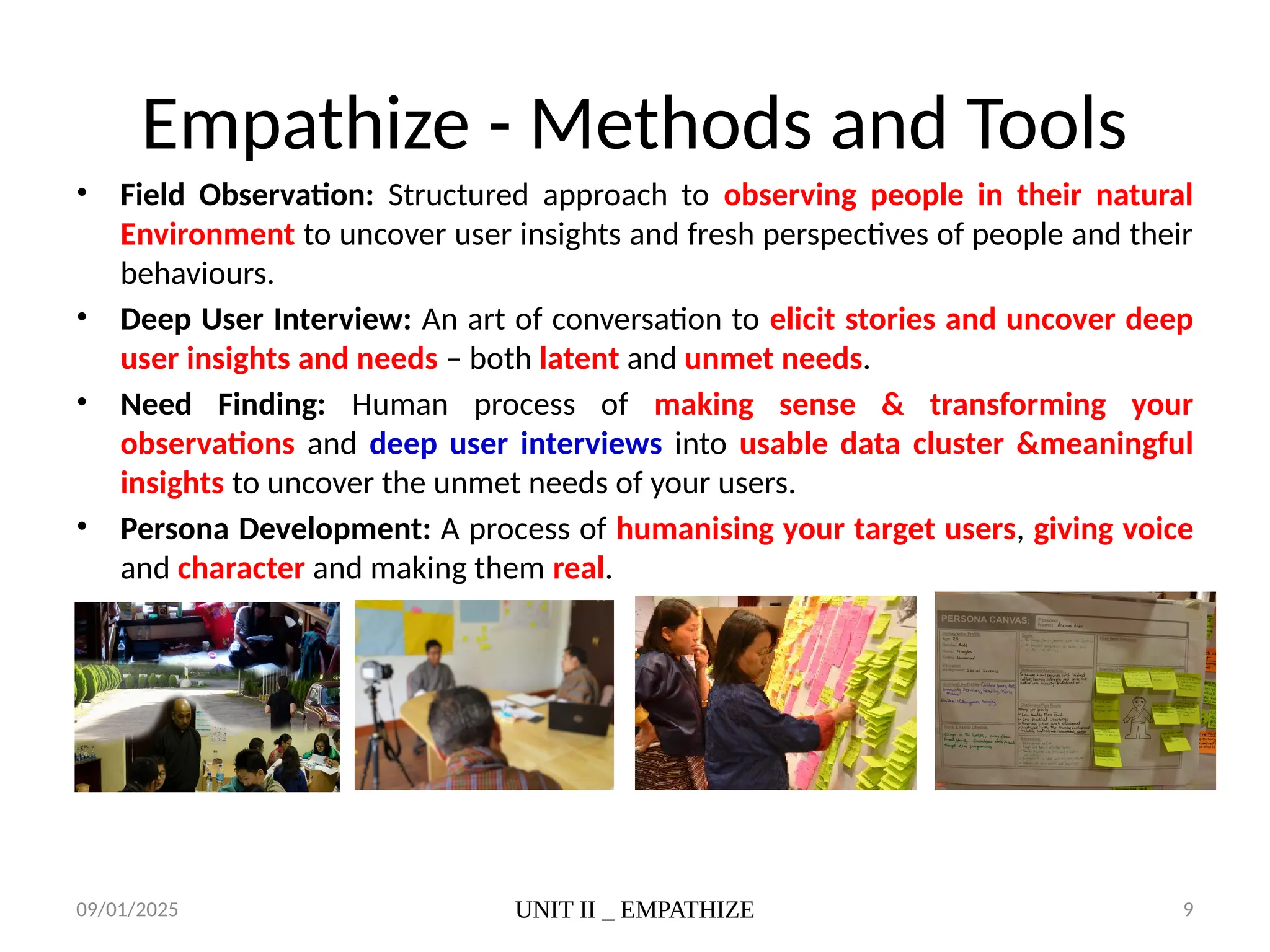 09/01/2025 UNIT II _ EMPATHIZE 9
Empathize - Methods and Tools
• Field Observation: Structured approach to observing people in their natural
Environment to uncover user insights and fresh perspectives of people and their
behaviours.
• Deep User Interview: An art of conversation to elicit stories and uncover deep
user insights and needs – both latent and unmet needs.
• Need Finding: Human process of making sense & transforming your
observations and deep user interviews into usable data cluster &meaningful
insights to uncover the unmet needs of your users.
• Persona Development: A process of humanising your target users, giving voice
and character and making them real.
 