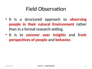 09/01/2025 UNIT II _ EMPATHIZE 10
Field Observation
• It is a structured approach to observing
people in their natural Environment rather
than in a formal research setting.
• It is to uncover user insights and fresh
perspectives of people and behavior.
 