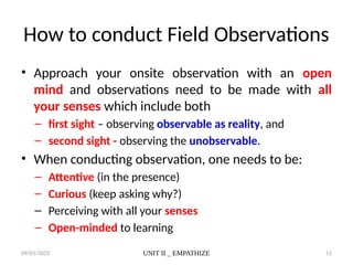 09/01/2025 UNIT II _ EMPATHIZE 11
How to conduct Field Observations
• Approach your onsite observation with an open
mind and observations need to be made with all
your senses which include both
– first sight – observing observable as reality, and
– second sight - observing the unobservable.
• When conducting observation, one needs to be:
– Attentive (in the presence)
– Curious (keep asking why?)
– Perceiving with all your senses
– Open-minded to learning
 