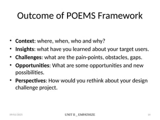 09/01/2025 UNIT II _ EMPATHIZE 14
Outcome of POEMS Framework
• Context: where, when, who and why?
• Insights: what have you learned about your target users.
• Challenges: what are the pain-points, obstacles, gaps.
• Opportunities: What are some opportunities and new
possibilities.
• Perspectives: How would you rethink about your design
challenge project.
 