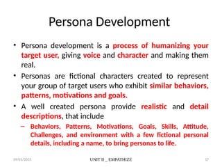 09/01/2025 UNIT II _ EMPATHIZE 17
Persona Development
• Persona development is a process of humanizing your
target user, giving voice and character and making them
real.
• Personas are fictional characters created to represent
your group of target users who exhibit similar behaviors,
patterns, motivations and goals.
• A well created persona provide realistic and detail
descriptions, that include
– Behaviors, Patterns, Motivations, Goals, Skills, Attitude,
Challenges, and environment with a few fictional personal
details, including a name, to bring personas to life.
 