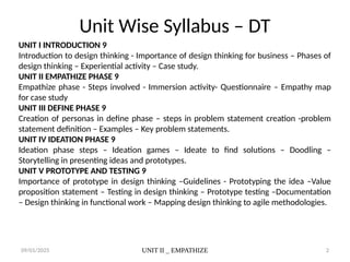09/01/2025 UNIT II _ EMPATHIZE 2
Unit Wise Syllabus – DT
UNIT I INTRODUCTION 9
Introduction to design thinking - Importance of design thinking for business – Phases of
design thinking – Experiential activity – Case study.
UNIT II EMPATHIZE PHASE 9
Empathize phase - Steps involved - Immersion activity- Questionnaire – Empathy map
for case study
UNIT III DEFINE PHASE 9
Creation of personas in define phase – steps in problem statement creation -problem
statement definition – Examples – Key problem statements.
UNIT IV IDEATION PHASE 9
Ideation phase steps – Ideation games – Ideate to find solutions – Doodling –
Storytelling in presenting ideas and prototypes.
UNIT V PROTOTYPE AND TESTING 9
Importance of prototype in design thinking –Guidelines - Prototyping the idea –Value
proposition statement – Testing in design thinking – Prototype testing –Documentation
– Design thinking in functional work – Mapping design thinking to agile methodologies.
 