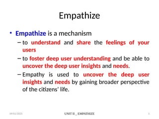 09/01/2025 UNIT II _ EMPATHIZE 3
Empathize
• Empathize is a mechanism
– to understand and share the feelings of your
users
– to foster deep user understanding and be able to
uncover the deep user insights and needs.
– Empathy is used to uncover the deep user
insights and needs by gaining broader perspective
of the citizens’ life.
 