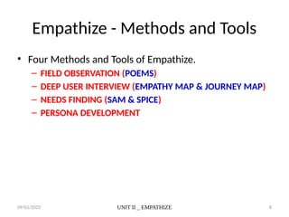 09/01/2025 UNIT II _ EMPATHIZE 8
Empathize - Methods and Tools
• Four Methods and Tools of Empathize.
– FIELD OBSERVATION (POEMS)
– DEEP USER INTERVIEW (EMPATHY MAP & JOURNEY MAP)
– NEEDS FINDING (SAM & SPICE)
– PERSONA DEVELOPMENT
 