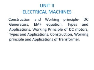 UNIT II
ELECTRICAL MACHINES
Construction and Working principle- DC
Generators, EMF equation, Types and
Applications. Working Principle of DC motors,
Types and Applications. Construction, Working
principle and Applications of Transformer.
 