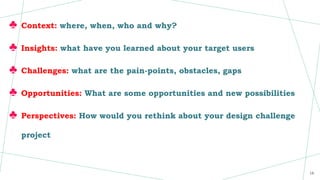 ♣ Context: where, when, who and why?
♣ Insights: what have you learned about your target users
♣ Challenges: what are the pain-points, obstacles, gaps
♣ Opportunities: What are some opportunities and new possibilities
♣ Perspectives: How would you rethink about your design challenge
project
16
 