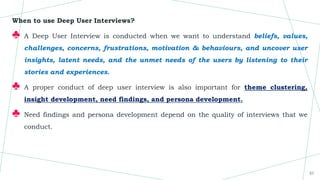 When to use Deep User Interviews?
♣ A Deep User Interview is conducted when we want to understand beliefs, values,
challenges, concerns, frustrations, motivation & behaviours, and uncover user
insights, latent needs, and the unmet needs of the users by listening to their
stories and experiences.
♣ A proper conduct of deep user interview is also important for theme clustering,
insight development, need findings, and persona development.
♣ Need findings and persona development depend on the quality of interviews that we
conduct.
21
 