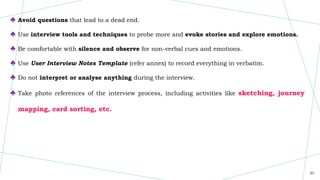 30
♣ Avoid questions that lead to a dead end.
♣ Use interview tools and techniques to probe more and evoke stories and explore emotions.
♣ Be comfortable with silence and observe for non-verbal cues and emotions.
♣ Use User Interview Notes Template (refer annex) to record everything in verbatim.
♣ Do not interpret or analyse anything during the interview.
♣ Take photo references of the interview process, including activities like sketching, journey
mapping, card sorting, etc.
 