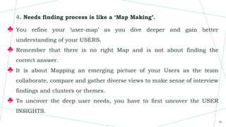 4. Needs finding process is like a ‘Map Making’.
♣ You refine your ‘user-map’ as you dive deeper and gain better
understanding of your USERS.
♣ Remember that there is no right Map and is not about finding the
correct answer.
♣ It is about Mapping an emerging picture of your Users as the team
collaborate, compare and gather diverse views to make sense of interview
findings and clusters or themes.
♣ To uncover the deep user needs, you have to first uncover the USER
INSIGHTS.
39
 