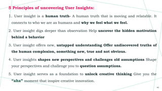 5 Principles of uncovering User Insights:
1. User insight is a human truth- A human truth that is moving and relatable. It
connects to who we are as humans and why we feel what we feel.
2. User insight digs deeper than observation Help uncover the hidden motivation
behind a behavior
3. User insight offers new, untapped understanding Offer undiscovered truths of
the human complexion, something new, true and not obvious.
4. User insights shapes new perspectives and challenges old assumptions Shape
your perspectives and challenge you to question assumptions.
5. User insight serves as a foundation to unlock creative thinking Give you the
“aha” moment that inspire creative innovation.
40
 