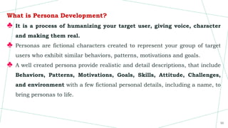 What is Persona Development?
♣ It is a process of humanizing your target user, giving voice, character
and making them real.
♣ Personas are fictional characters created to represent your group of target
users who exhibit similar behaviors, patterns, motivations and goals.
♣ A well created persona provide realistic and detail descriptions, that include
Behaviors, Patterns, Motivations, Goals, Skills, Attitude, Challenges,
and environment with a few fictional personal details, including a name, to
bring personas to life.
55
 
