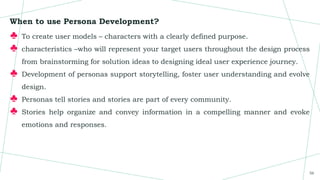 When to use Persona Development?
♣ To create user models – characters with a clearly defined purpose.
♣ characteristics –who will represent your target users throughout the design process
from brainstorming for solution ideas to designing ideal user experience journey.
♣ Development of personas support storytelling, foster user understanding and evolve
design.
♣ Personas tell stories and stories are part of every community.
♣ Stories help organize and convey information in a compelling manner and evoke
emotions and responses.
56
 