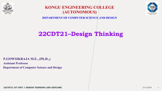 KONGU ENGINEERING COLLEGE
(AUTONOMOUS)
DEPARTMENT OF COMPUTER SCIENCE AND DESIGN
22CDT21–Design Thinking
P.GOWSIKRAJA M.E., (Ph.D.,)
Assistant Professor
Department of Computer Science and Design
3/6/2024
22CDT21 DT UNIT 1 DESIGN THINKING AND EXPLORE 1
 