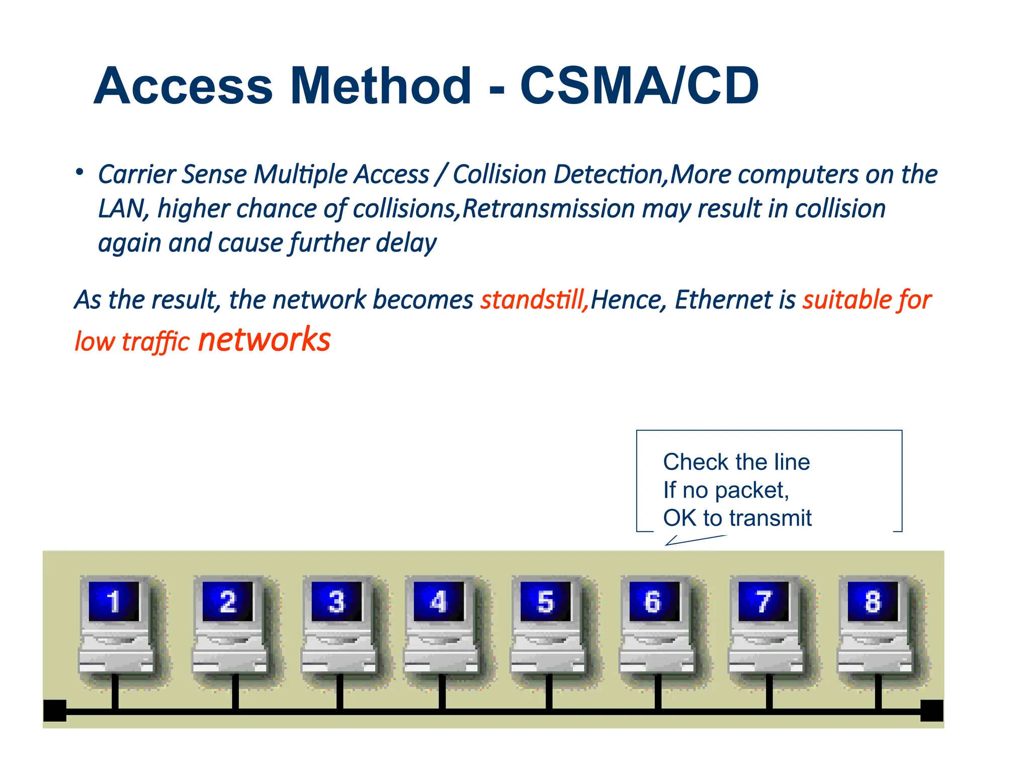 1
Access Method - CSMA/CD
• Carrier Sense Multiple Access / Collision Detection,More computers on the
LAN, higher chance of collisions,Retransmission may result in collision
again and cause further delay
As the result, the network becomes standstill,Hence, Ethernet is suitable for
low traffic networks
Check the line
If no packet,
OK to transmit
