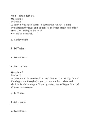 Unit II Exam Review
Question 1
Marks: 2
A person who has chosen an occupation without having
evaluated her values and options is in which stage of identity
status, according to Marcia?
Choose one answer.
a. Achievement
b. Diffusion
c. Foreclosure
d. Moratorium
Question 2
Marks: 2
A person who has not made a commitment to an occupation or
ideology even though she has reexamined her values and
choices is which stage of identity status, according to Marcia?
Choose one answer.
a. Diffusion
b.Achievement
c. Foreclosure
 