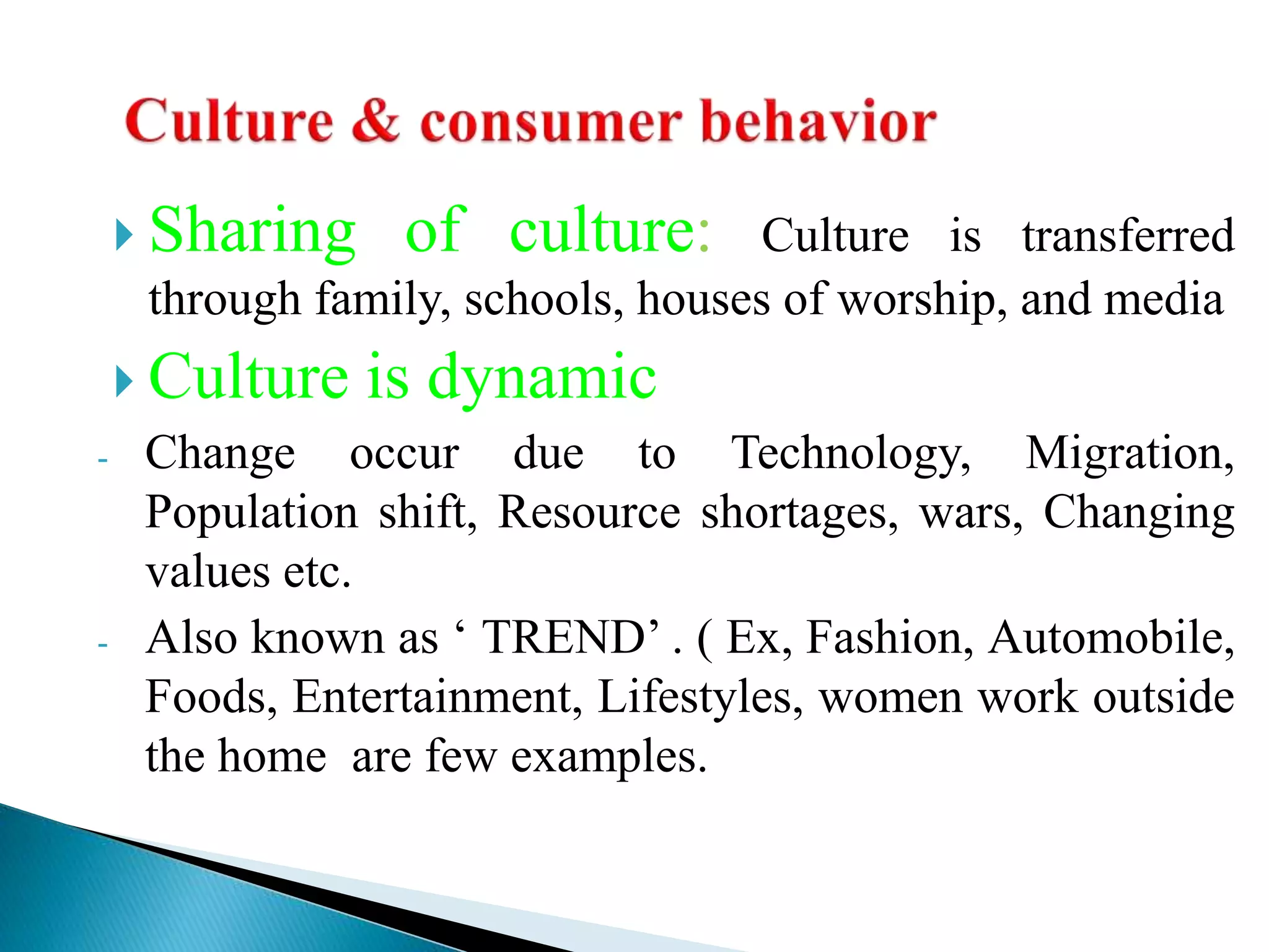  Sharing of culture: Culture is transferred
through family, schools, houses of worship, and media
 Culture is dynamic
- Change occur due to Technology, Migration,
Population shift, Resource shortages, wars, Changing
values etc.
- Also known as ‘ TREND’ . ( Ex, Fashion, Automobile,
Foods, Entertainment, Lifestyles, women work outside
the home are few examples.
 