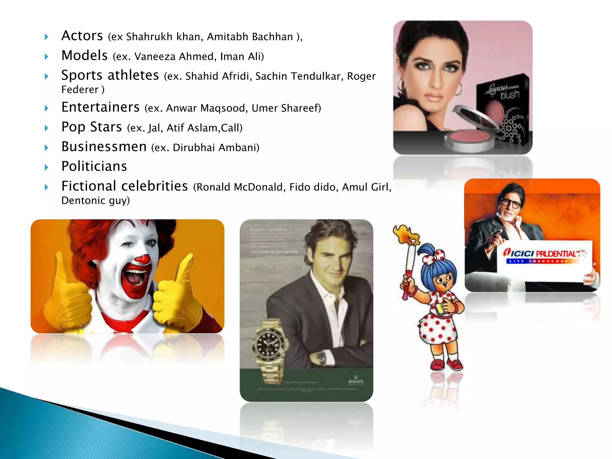  Actors (ex Shahrukh khan, Amitabh Bachhan ),
 Models (ex. Vaneeza Ahmed, Iman Ali)
 Sports athletes (ex. Shahid Afridi, Sachin Tendulkar, Roger
Federer )
 Entertainers (ex. Anwar Maqsood, Umer Shareef)
 Pop Stars (ex. Jal, Atif Aslam,Call)
 Businessmen (ex. Dirubhai Ambani)
 Politicians
 Fictional celebrities (Ronald McDonald, Fido dido, Amul Girl,
Dentonic guy)
 