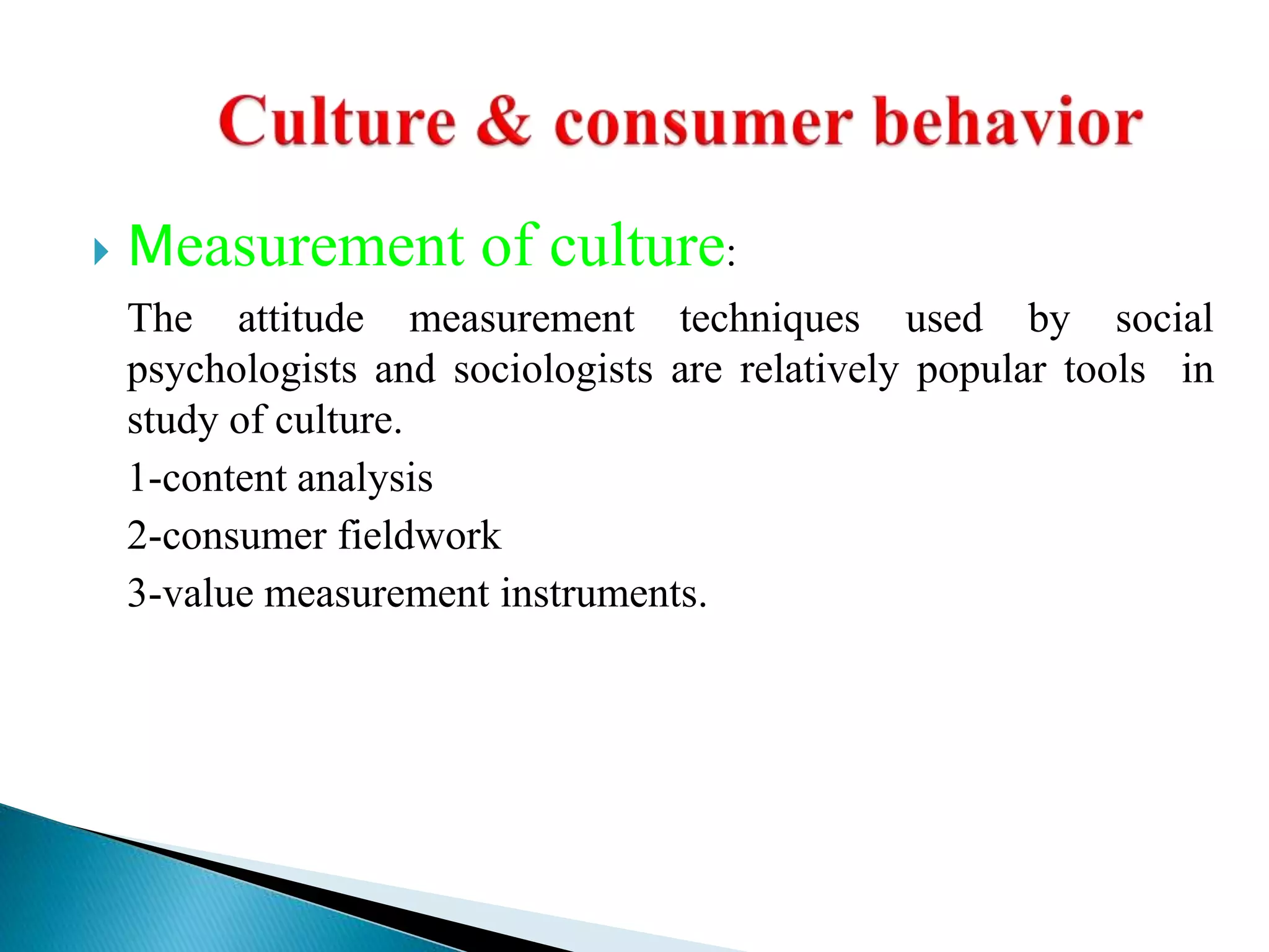  Measurement of culture:
The attitude measurement techniques used by social
psychologists and sociologists are relatively popular tools in
study of culture.
1-content analysis
2-consumer fieldwork
3-value measurement instruments.
 