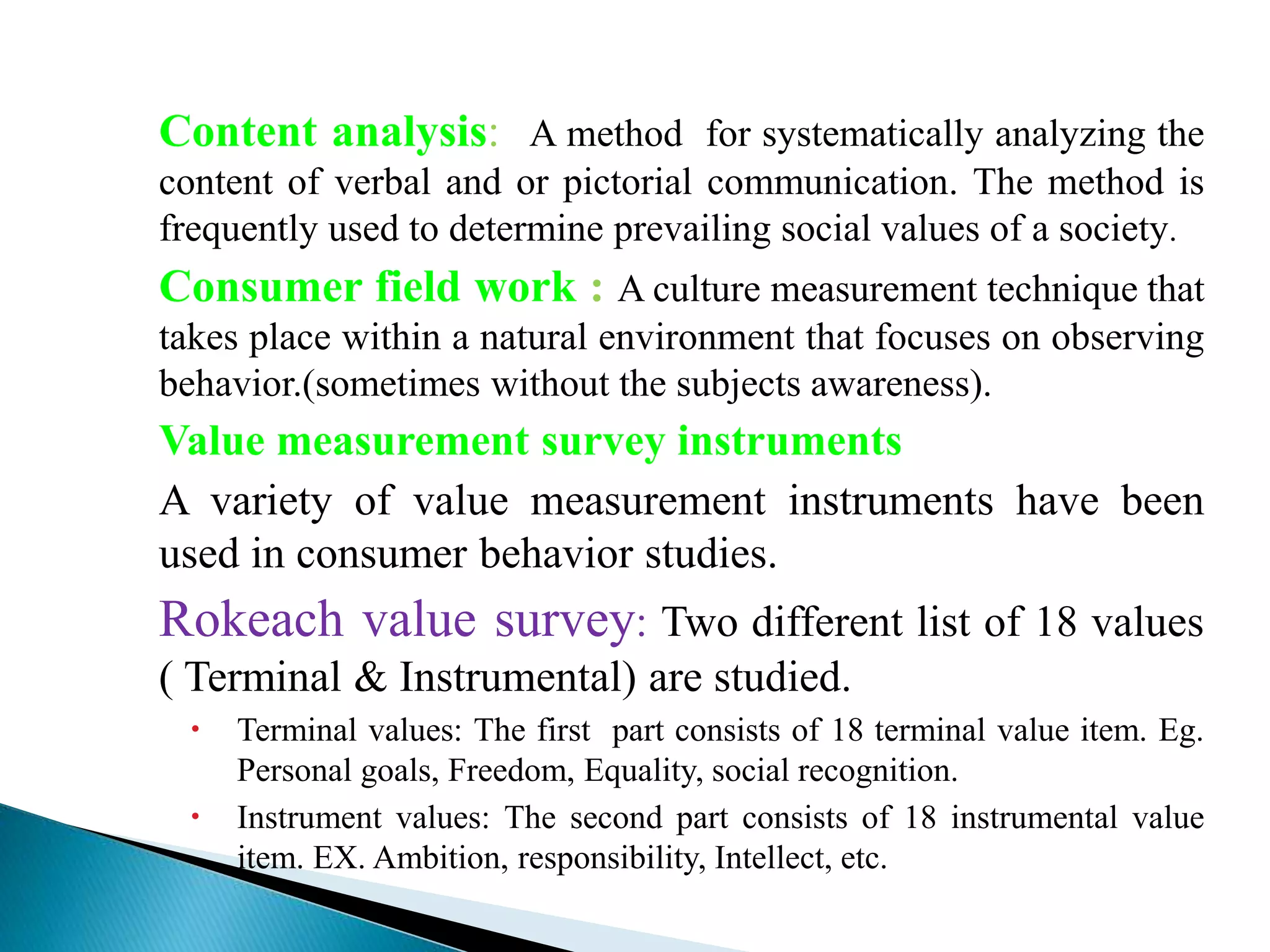 Content analysis: A method for systematically analyzing the
content of verbal and or pictorial communication. The method is
frequently used to determine prevailing social values of a society.
Consumer field work : A culture measurement technique that
takes place within a natural environment that focuses on observing
behavior.(sometimes without the subjects awareness).
Value measurement survey instruments
A variety of value measurement instruments have been
used in consumer behavior studies.
Rokeach value survey: Two different list of 18 values
( Terminal & Instrumental) are studied.
 Terminal values: The first part consists of 18 terminal value item. Eg.
Personal goals, Freedom, Equality, social recognition.
 Instrument values: The second part consists of 18 instrumental value
item. EX. Ambition, responsibility, Intellect, etc.
 