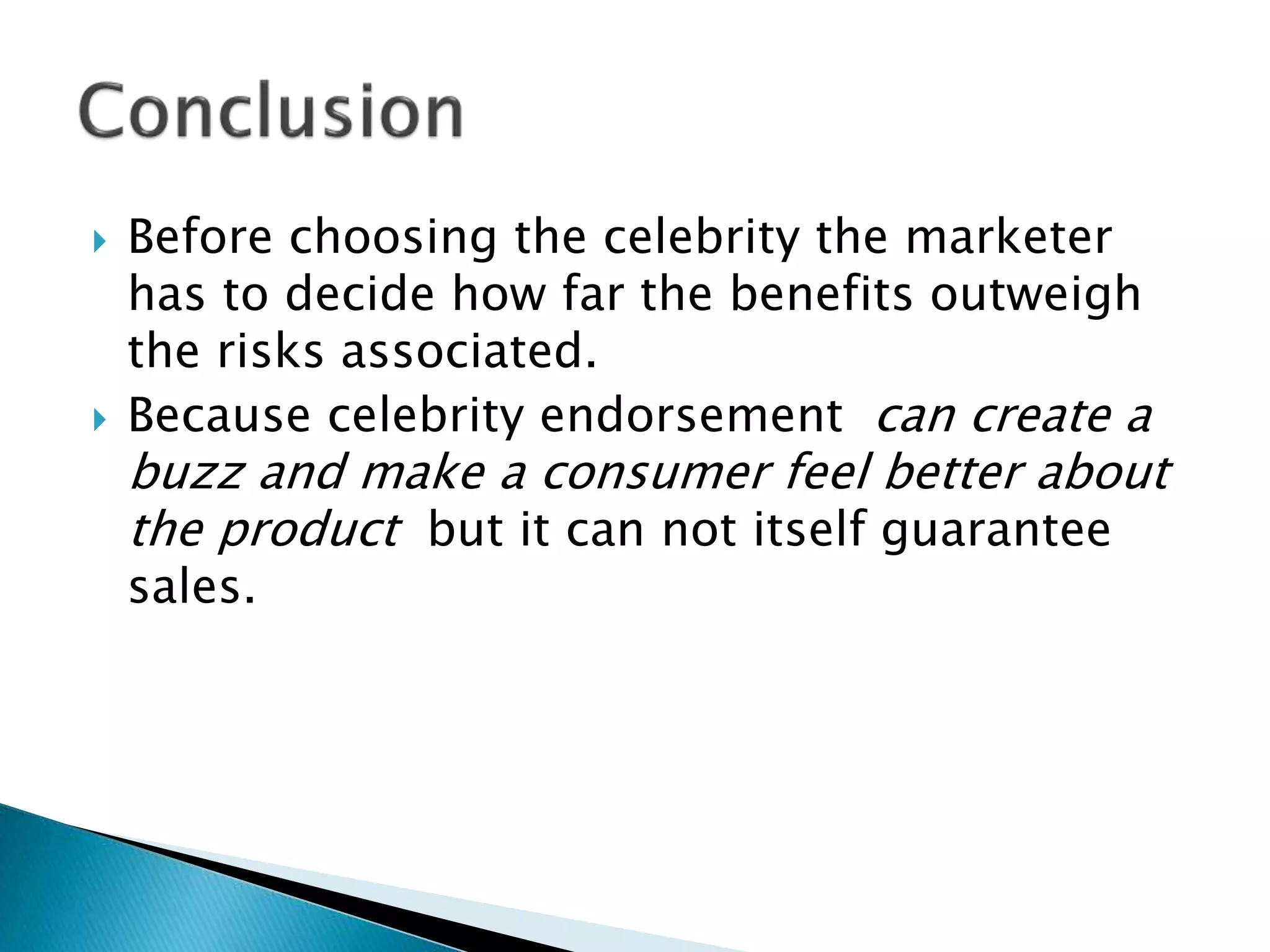 Before choosing the celebrity the marketer
has to decide how far the benefits outweigh
the risks associated.
 Because celebrity endorsement can create a
buzz and make a consumer feel better about
the product but it can not itself guarantee
sales.
 