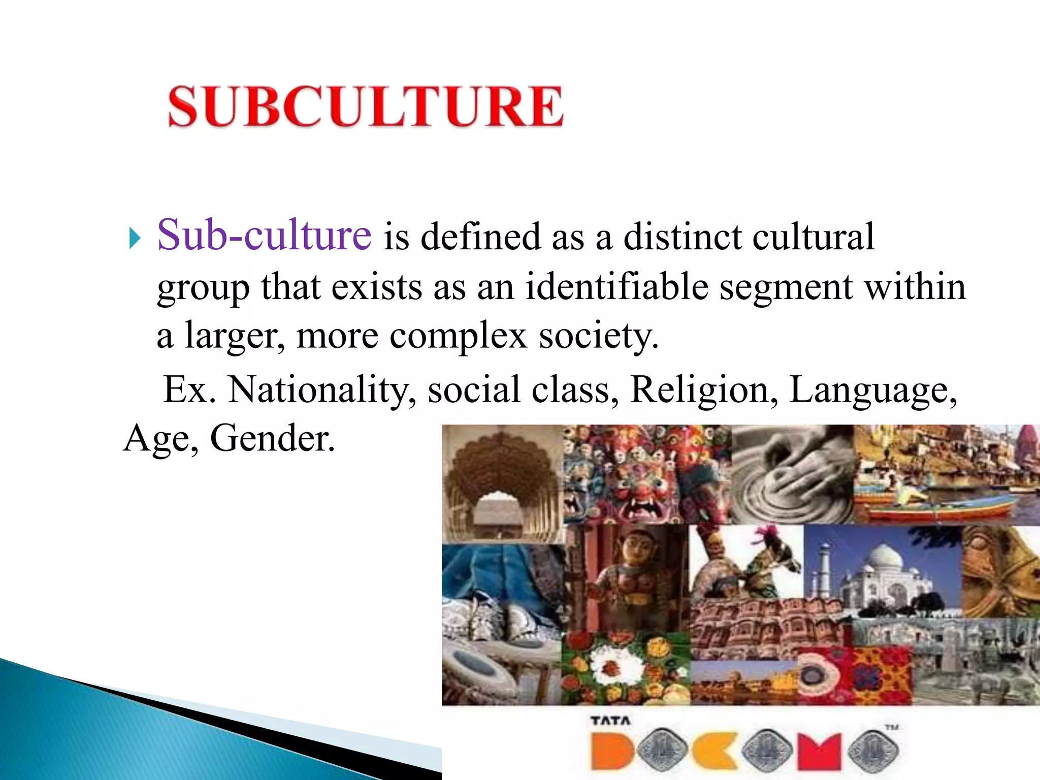  Sub-culture is defined as a distinct cultural
group that exists as an identifiable segment within
a larger, more complex society.
Ex. Nationality, social class, Religion, Language,
Age, Gender.
 