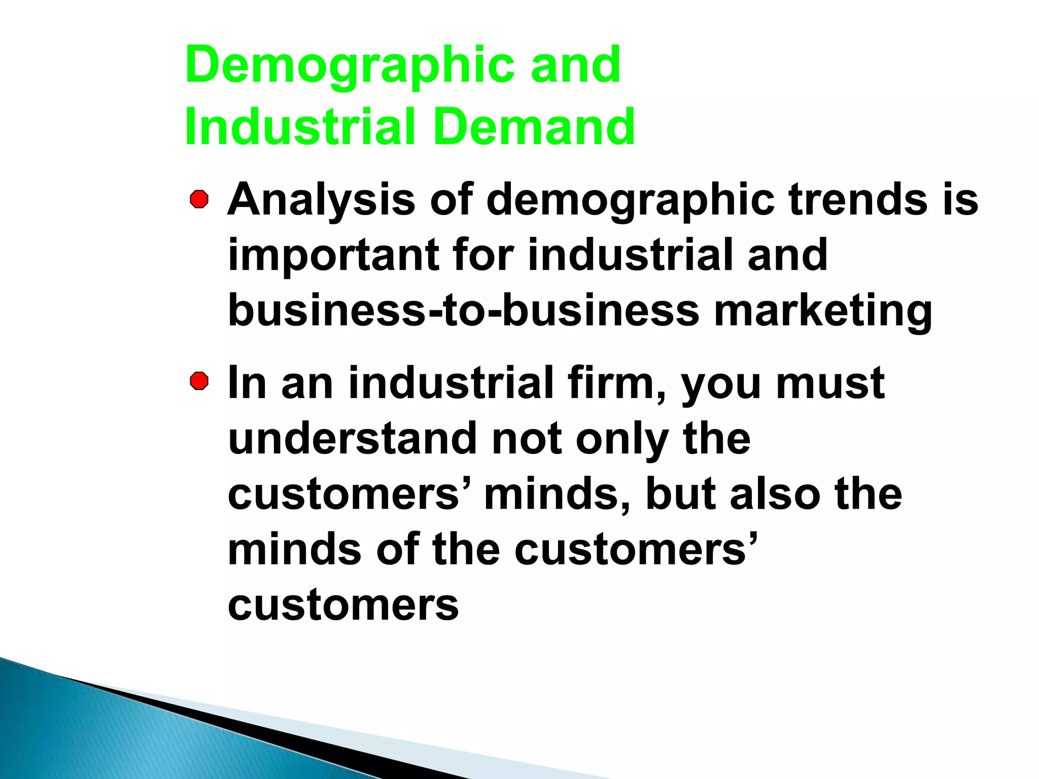 Demographic and
Industrial Demand
Analysis of demographic trends is
important for industrial and
business-to-business marketing
In an industrial firm, you must
understand not only the
customers’ minds, but also the
minds of the customers’
customers
 