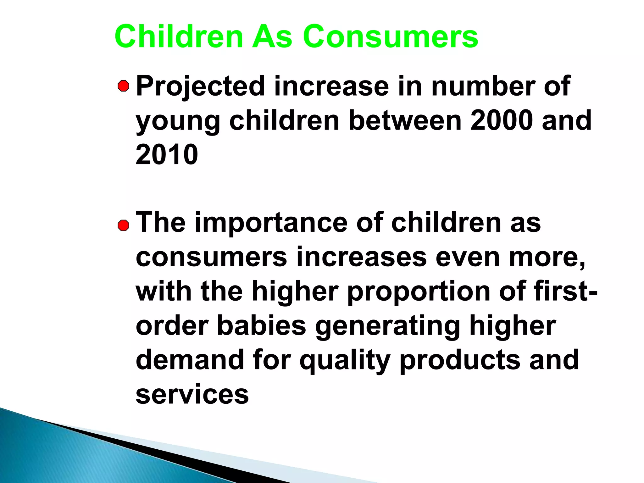 Children As Consumers
Projected increase in number of
young children between 2000 and
2010
The importance of children as
consumers increases even more,
with the higher proportion of first-
order babies generating higher
demand for quality products and
services
 