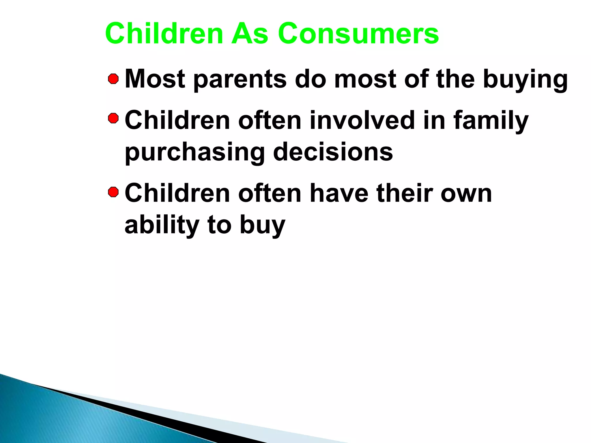 Children As Consumers
Most parents do most of the buying
Children often involved in family
purchasing decisions
Children often have their own
ability to buy
 