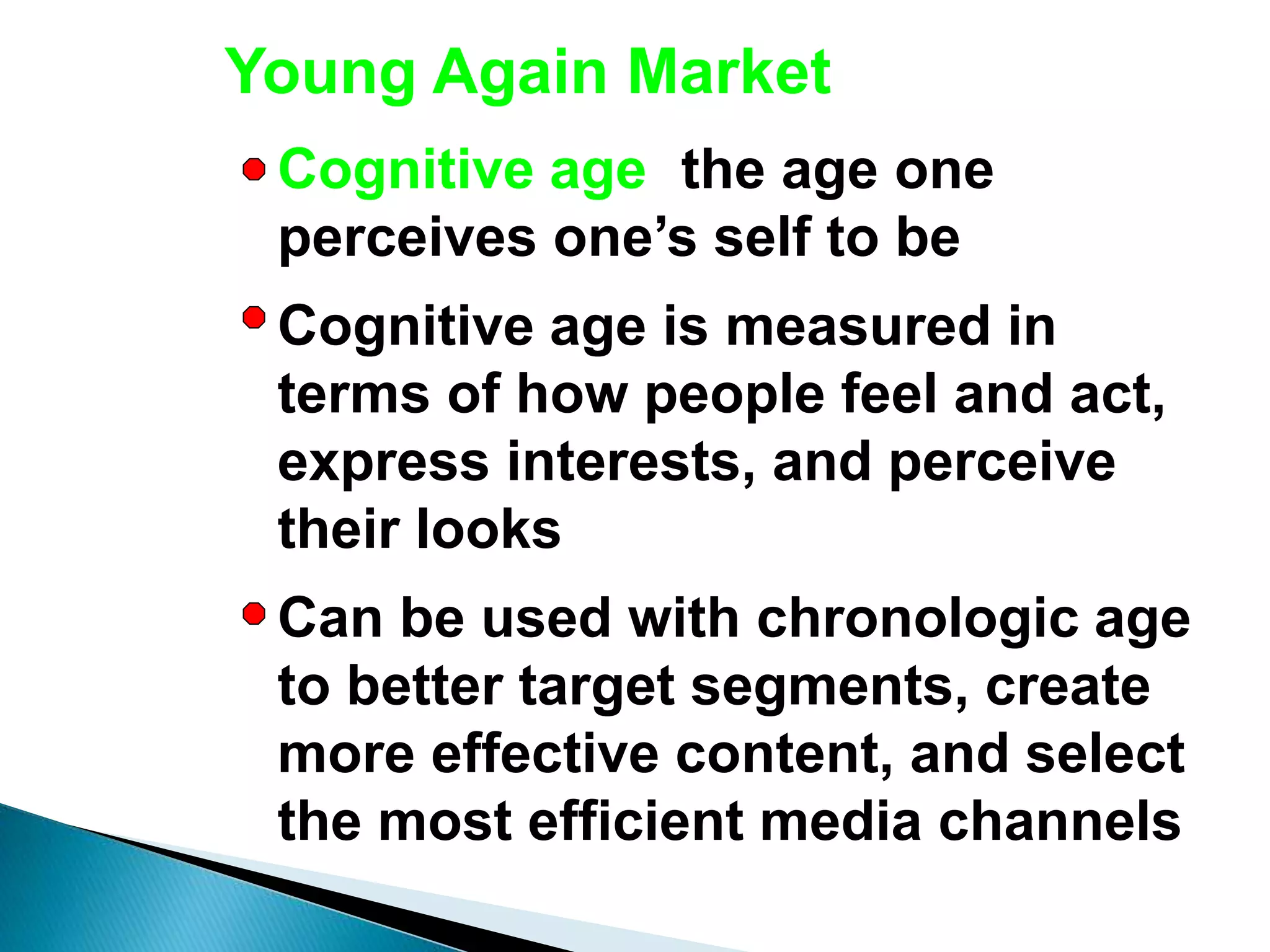 Young Again Market
Cognitive age: the age one
perceives one’s self to be
Cognitive age is measured in
terms of how people feel and act,
express interests, and perceive
their looks
Can be used with chronologic age
to better target segments, create
more effective content, and select
the most efficient media channels
 