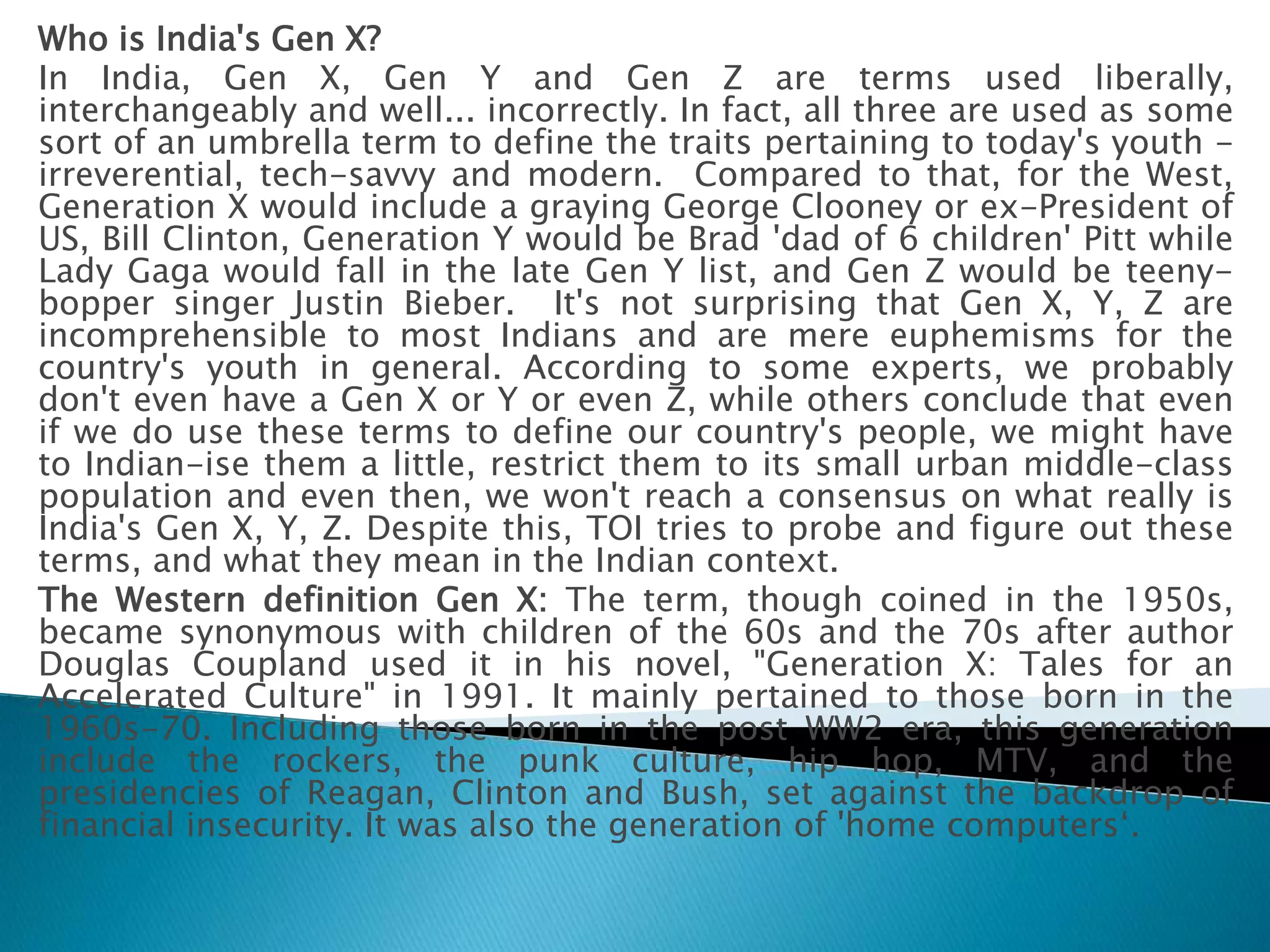 Who is India's Gen X?
In India, Gen X, Gen Y and Gen Z are terms used liberally,
interchangeably and well... incorrectly. In fact, all three are used as some
sort of an umbrella term to define the traits pertaining to today's youth -
irreverential, tech-savvy and modern. Compared to that, for the West,
Generation X would include a graying George Clooney or ex-President of
US, Bill Clinton, Generation Y would be Brad 'dad of 6 children' Pitt while
Lady Gaga would fall in the late Gen Y list, and Gen Z would be teeny-
bopper singer Justin Bieber. It's not surprising that Gen X, Y, Z are
incomprehensible to most Indians and are mere euphemisms for the
country's youth in general. According to some experts, we probably
don't even have a Gen X or Y or even Z, while others conclude that even
if we do use these terms to define our country's people, we might have
to Indian-ise them a little, restrict them to its small urban middle-class
population and even then, we won't reach a consensus on what really is
India's Gen X, Y, Z. Despite this, TOI tries to probe and figure out these
terms, and what they mean in the Indian context.
The Western definition Gen X: The term, though coined in the 1950s,
became synonymous with children of the 60s and the 70s after author
Douglas Coupland used it in his novel, "Generation X: Tales for an
Accelerated Culture" in 1991. It mainly pertained to those born in the
1960s-70. Including those born in the post WW2 era, this generation
include the rockers, the punk culture, hip hop, MTV, and the
presidencies of Reagan, Clinton and Bush, set against the backdrop of
financial insecurity. It was also the generation of 'home computers‘.
 