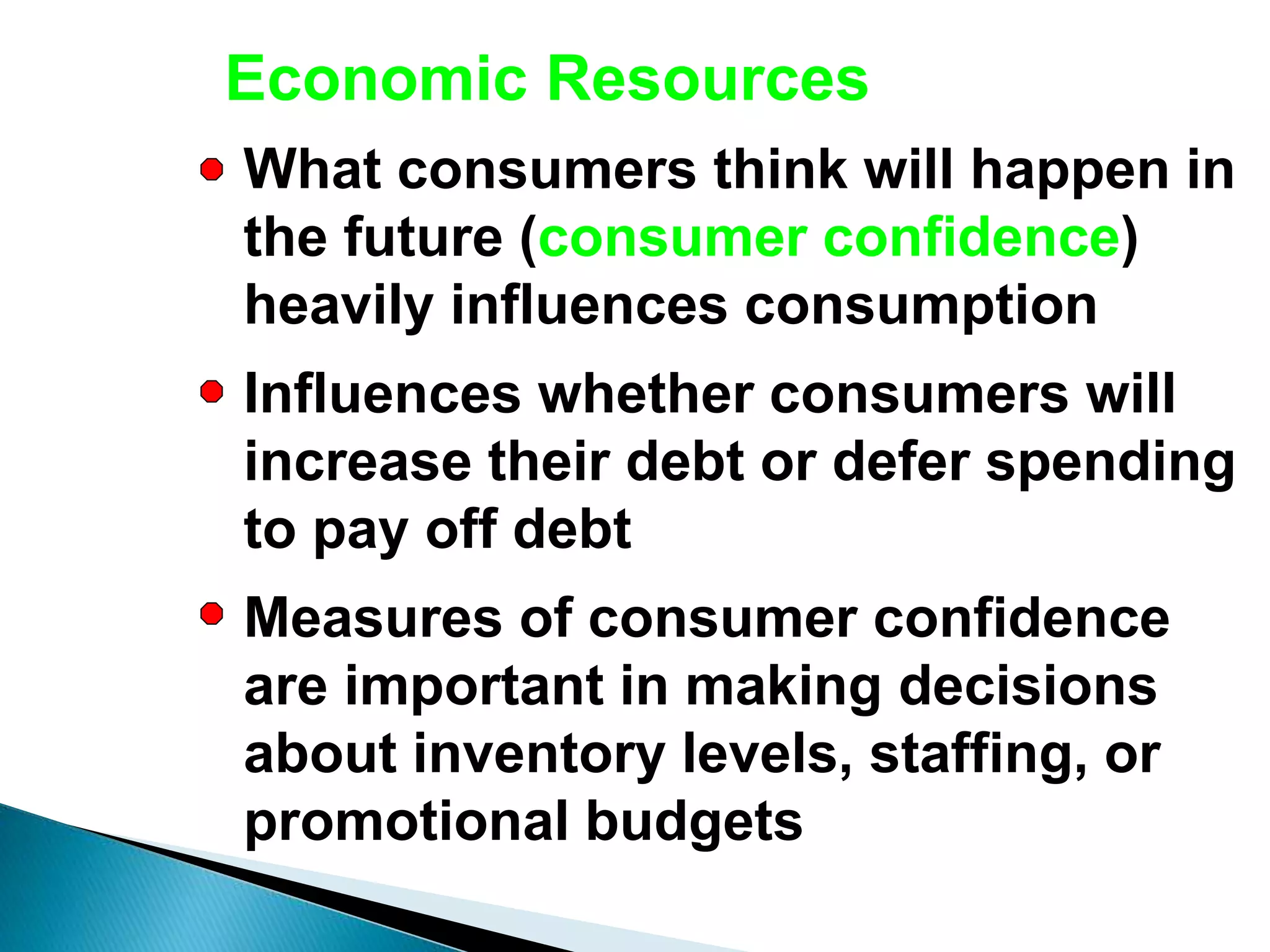 Economic Resources
What consumers think will happen in
the future (consumer confidence)
heavily influences consumption
Influences whether consumers will
increase their debt or defer spending
to pay off debt
Measures of consumer confidence
are important in making decisions
about inventory levels, staffing, or
promotional budgets
 