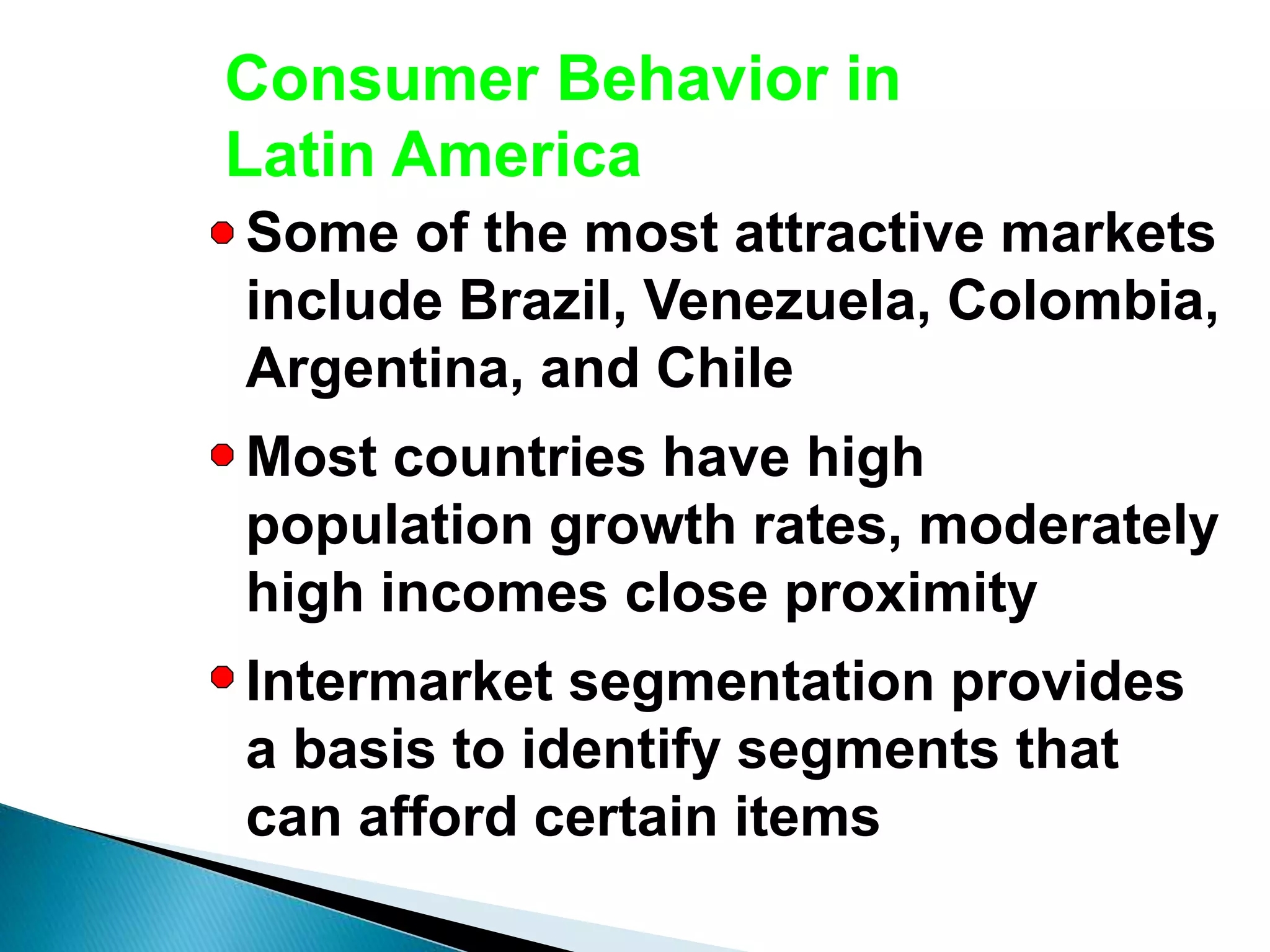 Consumer Behavior in
Latin America
Some of the most attractive markets
include Brazil, Venezuela, Colombia,
Argentina, and Chile
Most countries have high
population growth rates, moderately
high incomes close proximity
Intermarket segmentation provides
a basis to identify segments that
can afford certain items
 