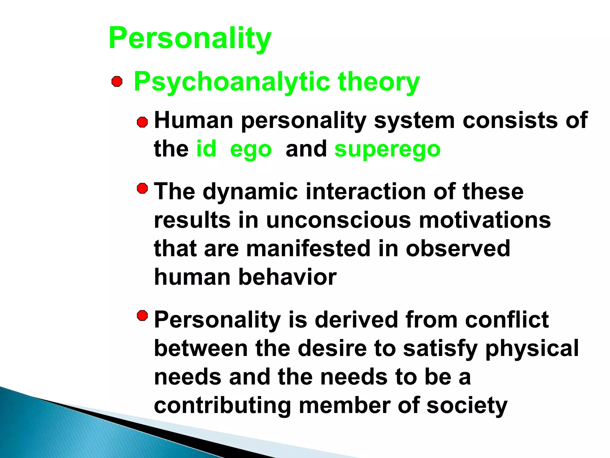 Personality
Human personality system consists of
the id, ego, and superego
The dynamic interaction of these
results in unconscious motivations
that are manifested in observed
human behavior
Personality is derived from conflict
between the desire to satisfy physical
needs and the needs to be a
contributing member of society
Psychoanalytic theory
 
