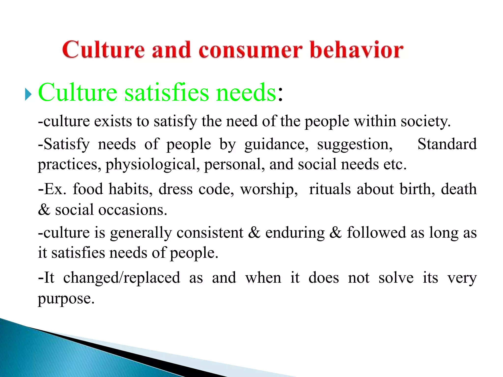  Culture satisfies needs:
-culture exists to satisfy the need of the people within society.
-Satisfy needs of people by guidance, suggestion, Standard
practices, physiological, personal, and social needs etc.
-Ex. food habits, dress code, worship, rituals about birth, death
& social occasions.
-culture is generally consistent & enduring & followed as long as
it satisfies needs of people.
-It changed/replaced as and when it does not solve its very
purpose.
 