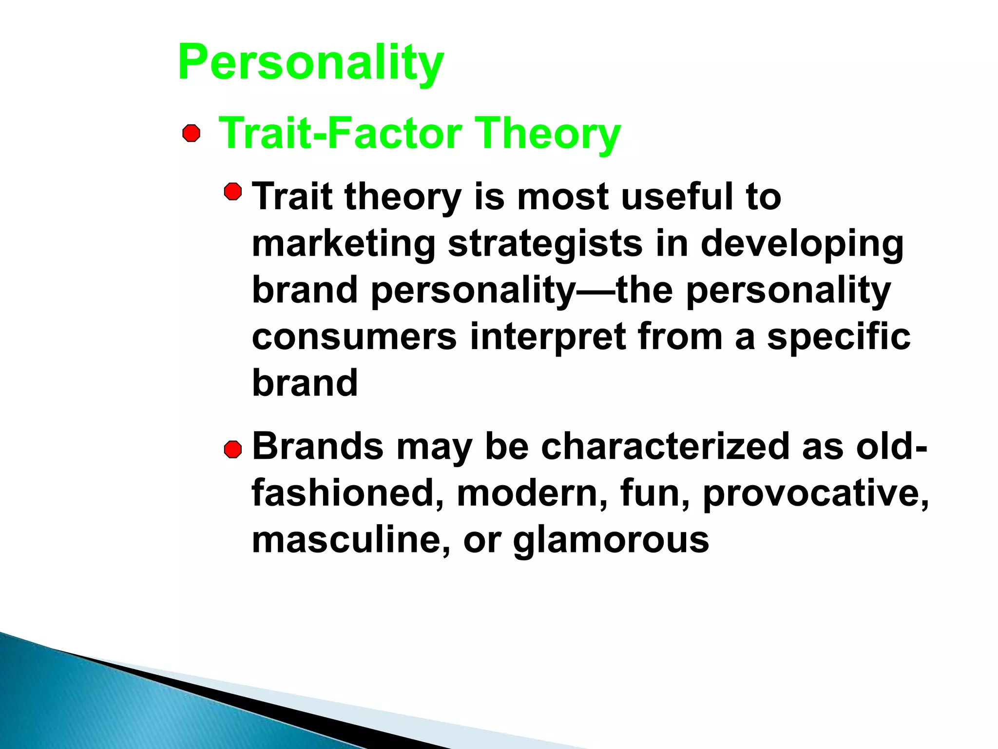 Personality
Trait theory is most useful to
marketing strategists in developing
brand personality—the personality
consumers interpret from a specific
brand
Brands may be characterized as old-
fashioned, modern, fun, provocative,
masculine, or glamorous
Trait-Factor Theory
 