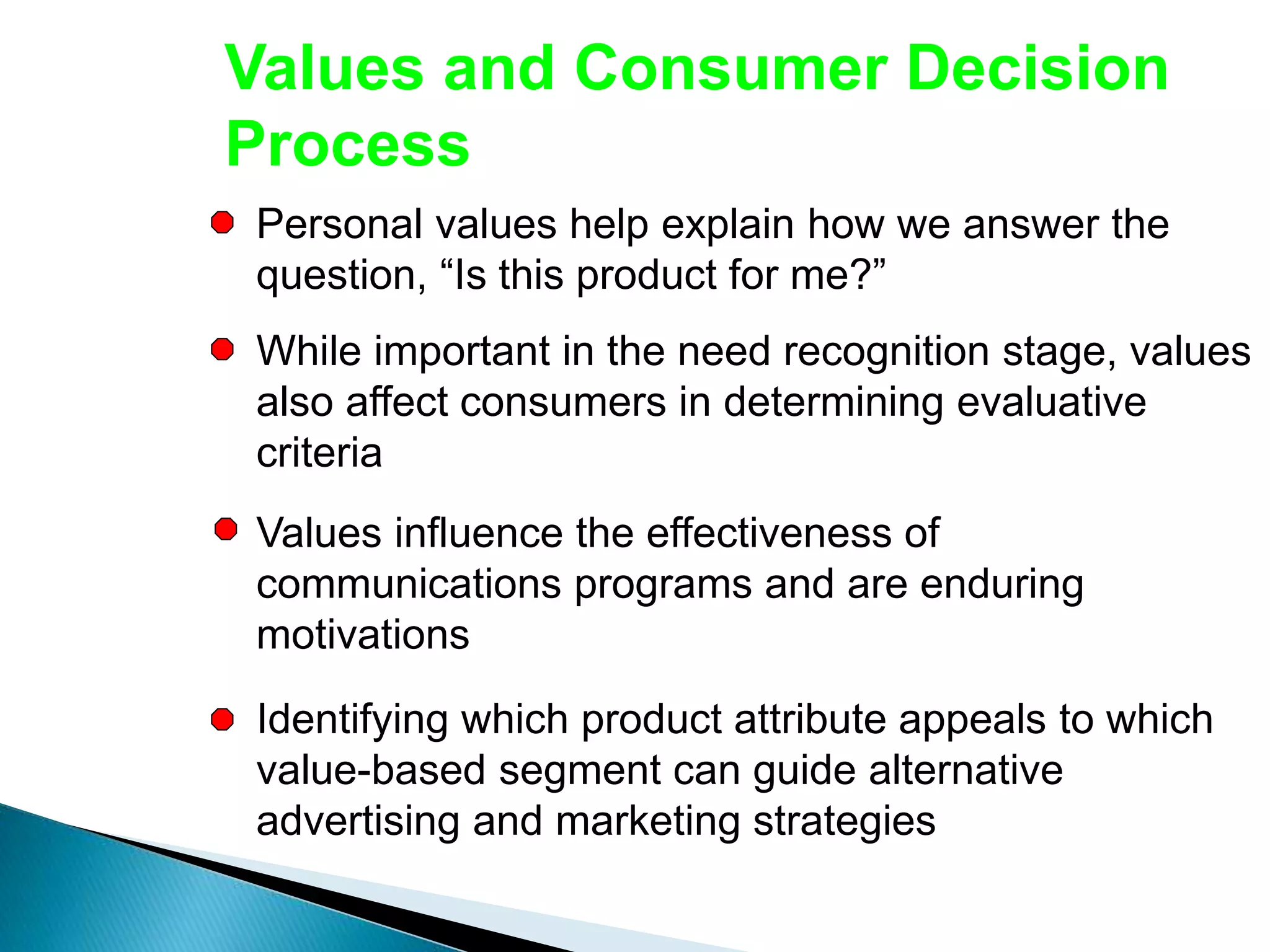 Values and Consumer Decision
Process
Personal values help explain how we answer the
question, “Is this product for me?”
While important in the need recognition stage, values
also affect consumers in determining evaluative
criteria
Values influence the effectiveness of
communications programs and are enduring
motivations
Identifying which product attribute appeals to which
value-based segment can guide alternative
advertising and marketing strategies
 