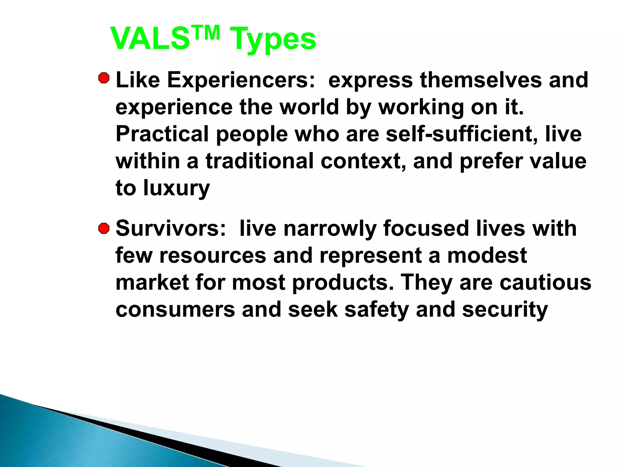 Like Experiencers: express themselves and
experience the world by working on it.
Practical people who are self-sufficient, live
within a traditional context, and prefer value
to luxury
Survivors: live narrowly focused lives with
few resources and represent a modest
market for most products. They are cautious
consumers and seek safety and security
VALSTM Types
 