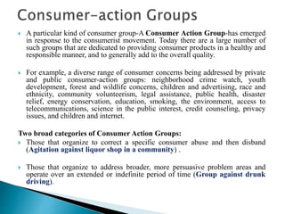  A particular kind of consumer group-A Consumer Action Group-has emerged
in response to the consumerist movement. Today there are a large number of
such groups that are dedicated to providing consumer products in a healthy and
responsible manner, and to generally add to the overall quality.
 For example, a diverse range of consumer concerns being addressed by private
and public consumer-action groups: neighborhood crime watch, youth
development, forest and wildlife concerns, children and advertising, race and
ethnicity, community volunteerism, legal assistance, public health, disaster
relief, energy conservation, education, smoking, the environment, access to
telecommunications, science in the public interest, credit counseling, privacy
issues, and children and internet.
Two broad categories of Consumer Action Groups:
 Those that organize to correct a specific consumer abuse and then disband
(Agitation against liquor shop in a community) .
 Those that organize to address broader, more persuasive problem areas and
operate over an extended or indefinite period of time (Group against drunk
driving).
 