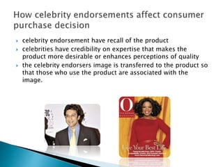  celebrity endorsement have recall of the product
 celebrities have credibility on expertise that makes the
product more desirable or enhances perceptions of quality
 the celebrity endorsers image is transferred to the product so
that those who use the product are associated with the
image.
 
