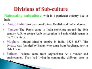Nationality subculture: with in a particular country like in
India-
 Anglo Indians-A person of mixed English and Indian descent
 Parsees-The Parsis came to India sometime around the 10th
century A.D. to escape Arab persecution in Persia which began in
the 7th century.
 Mughals- Mogul Muslim empire in India, 1526–1857. The
dynasty was founded by Babur .who came from Farghana, now in
Uzbekistan.
 Pathans- Pathans came from Afghanistan As a vendor and
businessmen. They had living in community different area in
India.
 