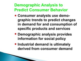 Demographic Analysis to
Predict Consumer Behavior
Consumer analysts use demo-
graphic trends to predict changes
in demand for and consumption of
specific products and services
Demographic analysis provides
information for social policy
Industrial demand is ultimately
derived from consumer demand
 