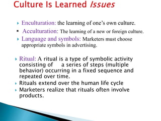  Enculturation: the learning of one’s own culture.
 Acculturation: The learning of a new or foreign culture.
 Language and symbols: Marketers must choose
appropriate symbols in advertising.
 Ritual: A ritual is a type of symbolic activity
consisting of a series of steps (multiple
behavior) occurring in a fixed sequence and
repeated over time.
 Rituals extend over the human life cycle
 Marketers realize that rituals often involve
products.
 