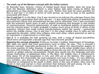  The mash-up of the Western concept with the Indian context
 Dr Ravinder Kaur, director, Centre of Global South Asian Studies, does not stray far
from the Western definition (which is what Kakkar did) when trying to define the
generations as they pertain to India, but says, "Rather than look for exact parallels for
Gen X and Gen Y in India in terms of time period, we need to look at the qualities
associated with them.“
 Gen X and Gen Y: In the West, Gen X was termed so to indicate the unknown future that
lay ahead for a generation born after the war - it was faced with plenty of potential but
also uncertain future that accompanied the war and its aftermath. Gen Y was associated
with the economic boom years as well as digital revolution that brought in new modes
of communication, financial opportunities as well as neoliberal policies of governance
and the internet boom. In India, probably it makes more sense to think in terms of the
economic reforms that made critical transformations within the society - particularly
within the middle classes. Gen X and Gen Y in the urban middle class in India are not
separated by decades, rather they collapse onto each other, where potential as well as
its realisation is experienced in a short gap.
 Gen Z: It is probably the kids growing up now, with a range of digital possibilities
which were unimaginable a decade ago that have become possible.
 Rejecting the concept altogether Professor Surinder S Jodhka, Department of Sociology,
JNU, does not agree that such generations exist in India. He says, "This is entirely a
Western concept, especially pertaining to the US - where this classification applies to
the entire country. In India, however, it applies only to the urban middle class, which is
not even 25% of Indians. This would apply to those who are part of the global economic
system or global cultural consumption. People who would use this language and who
situate themselves in globalised India. In the West, the middle class is predominant.
Only about 5% of the population is rich, and 20% are at the bottom. One needs to
contextualize this historically. No such categories can exist in India - it's very different,
very complex, very diverse. The youth in Lucknow would have different anxieties and
dilemmas as compared to the youth in Delhi. Same in the case of Dalits. Also, here the
divide in man and woman is more pertinent than between old and young. For eg - in
the interiors of Rajasthan a woman would already be married at 20.
 