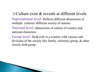 2-Culture exist & reveals at different levels.
- Supranational level- Reflects different dimensions of
multiple cultures/ different society of nations
- National level- dimensions of culture of country and
national characters.
- Group level- Held with in a country with various sub-
divisions of the society like family, reference group, & other
closely held group.
 
