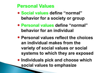 Personal Values
Social values define “normal”
behavior for a society or group
Personal values define “normal”
behavior for an individual
Personal values reflect the choices
an individual makes from the
variety of social values or social
systems to which they are exposed
Individuals pick and choose which
social values to emphasize
 