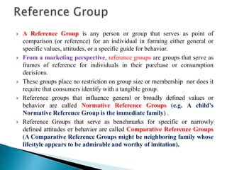  A Reference Group is any person or group that serves as point of
comparison (or reference) for an individual in forming either general or
specific values, attitudes, or a specific guide for behavior.
 From a marketing perspective, reference groups are groups that serve as
frames of reference for individuals in their purchase or consumption
decisions.
 These groups place no restriction on group size or membership nor does it
require that consumers identify with a tangible group.
 Reference groups that influence general or broadly defined values or
behavior are called Normative Reference Groups (e.g. A child’s
Normative Reference Group is the immediate family) .
 Reference Groups that serve as benchmarks for specific or narrowly
defined attitudes or behavior are called Comparative Reference Groups
(A Comparative Reference Groups might be neighboring family whose
lifestyle appears to be admirable and worthy of imitation).
 