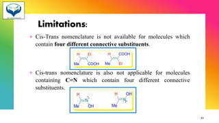 Limitations:
+ Cis-Trans nomenclature is not available for molecules which
contain four different connective substituents.
+ Cis-trans nomenclature is also not applicable for molecules
containing C=N which contain four different connective
substituents.
11
 