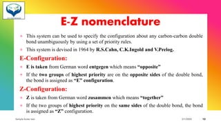 E-Z nomenclature
+ This system can be used to specify the configuration about any carbon-carbon double
bond unambiguously by using a set of priority rules.
+ This system is devised in 1964 by R.S.Cahn, C.K.Ingold and V.Prelog.
E-Configuration:
+ E is taken from German word entgegen which means “opposite”
+ If the two groups of highest priority are on the opposite sides of the double bond,
the bond is assigned as “E” configuration.
Z-Configuration:
+ Z is taken from German word zusammen which means “together”
+ If the two groups of highest priority on the same sides of the double bond, the bond
is assigned as “Z” configuration.
Sample footer text 3/1/20XX 12
 